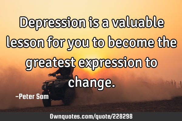 Depression is a valuable lesson for you to become the greatest expression to