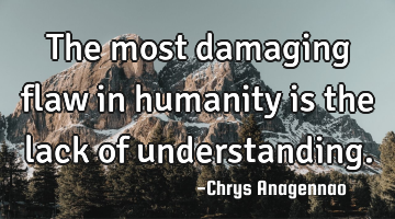 The most damaging flaw in humanity is the lack of understanding.
