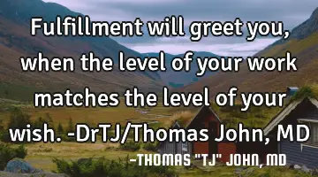 Fulfillment will greet you, when the level of your work matches the level of your wish.-DrTJ/Thomas
