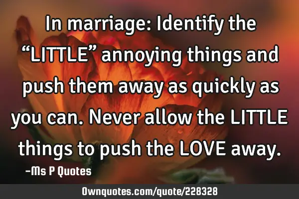 In marriage:  
Identify the “LITTLE” annoying things and push them away as quickly as you can.