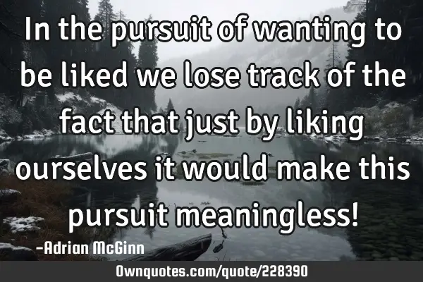 In the pursuit of wanting to be liked we lose track of the fact that just by liking ourselves it