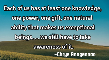 Each of us has at least one knowledge, one power, one gift, one natural ability that makes us