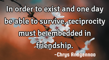 In order to exist and one day be able to survive, reciprocity must be embedded in friendship.