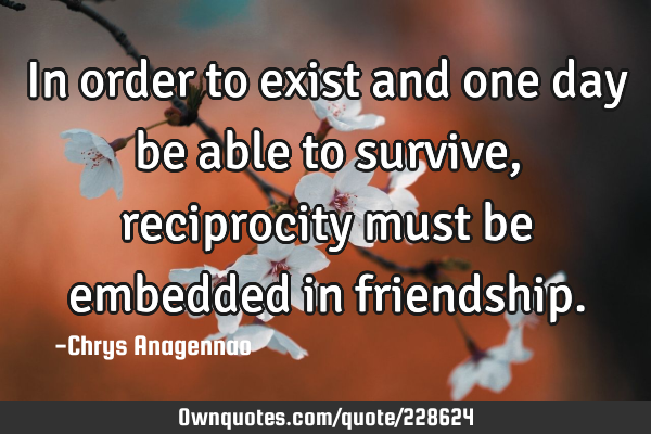 In order to exist and one day be able to survive, reciprocity must be embedded in
