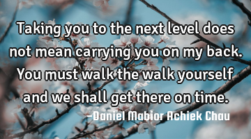 Taking you to the next level does not mean carrying you on my back. You must walk the walk yourself