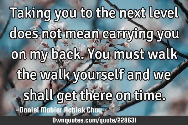 Taking you to the next level does not mean carrying you on my back. You must walk the walk yourself