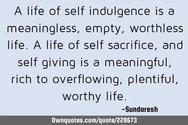 A life of self indulgence is a  meaningless, empty, worthless life. A life of self sacrifice, and