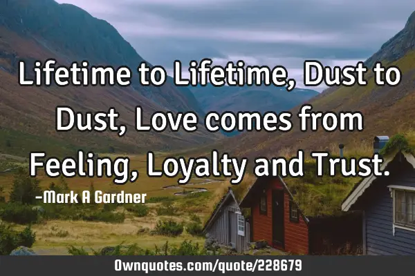 Lifetime to Lifetime, Dust to Dust, Love comes from Feeling, Loyalty and T