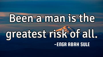 Been a man is the greatest risk of all.