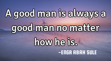 A good man is always a good man no matter how he is.