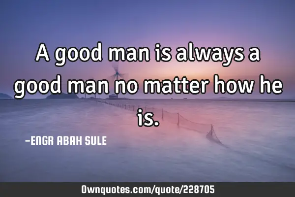 A good man is always a good man no matter how he