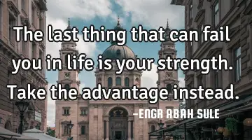 The last thing that can fail you in life is your strength. Take the advantage instead.