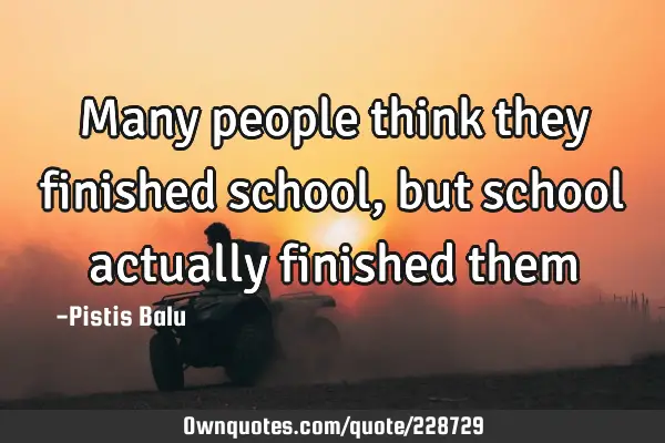 Many people think they finished school, but school actually finished