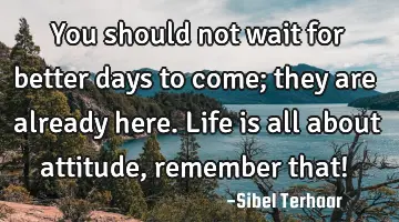 You should not wait for better days to come; they are already here. Life is all about attitude,