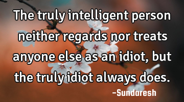 The truly intelligent person neither regards nor treats anyone else as an idiot, but the truly