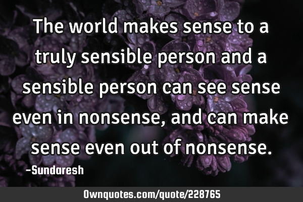 The world makes sense to a truly sensible person and a sensible person can see sense even in