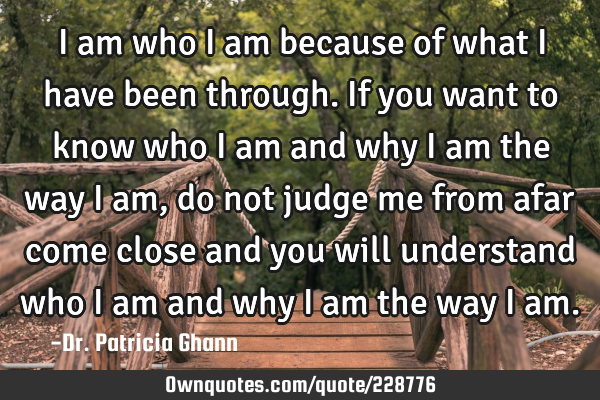 I am who I am because of what I have been through. If you want to know who I am and why I am the