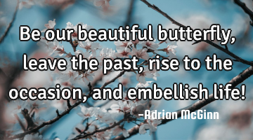 Be our beautiful butterfly, leave the past, rise to the occasion, and embellish life!