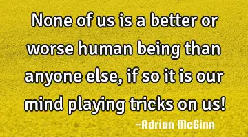 None of us is a better or worse human being than anyone else, if so it is our mind playing tricks