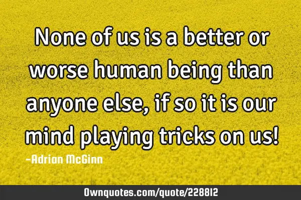 None of us is a better or worse human being than anyone else, if so it is our mind playing tricks
