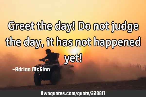 Greet the day! Do not judge the day, it has not happened yet!