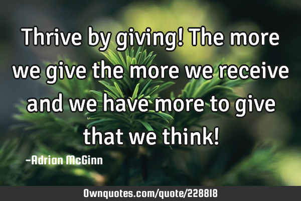 Thrive by giving! The more we give the more we receive and we have more to give that we think!