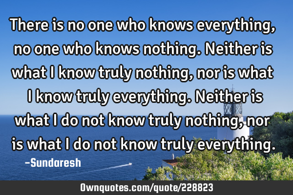 There is no one who knows everything, no one who knows nothing. Neither is what I know truly