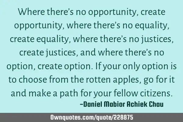Where there’s no opportunity, create opportunity, where there’s no equality, create equality,