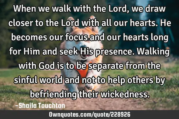 When we walk with the Lord, we draw closer to the Lord with all our hearts. He becomes our focus