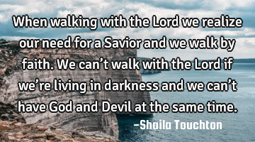 When walking with the Lord we realize our need for a Savior and we walk by faith.

We can’t