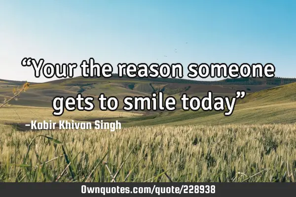 “Your the reason someone gets to smile today”