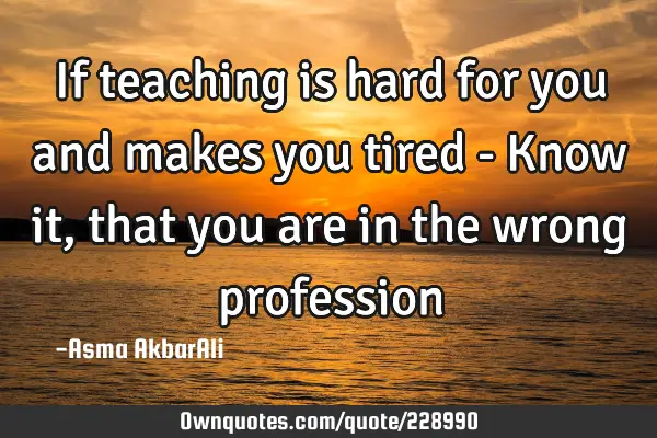 If teaching is hard for you and makes you tired - Know it, that you are in the wrong