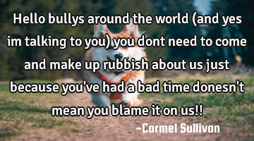 Hello bullys around the world (and yes im talking to you) you dont need to come and make up rubbish