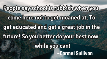 People say school is rubbish when you come here not to get moaned at. To get educated and get a