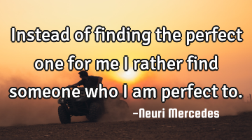 Instead of finding the perfect one for me I rather find someone who I am perfect to.