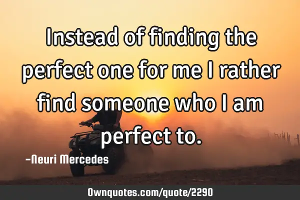 Instead of finding the perfect one for me I rather find someone who I am perfect