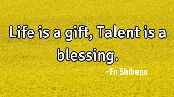 Life is a gift, Talent is a blessing.