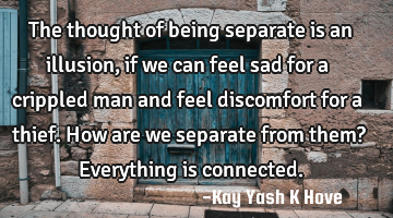 The thought of being separate is an illusion , if we can feel sad for a crippled man and feel