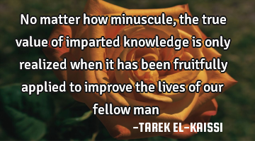 No matter how minuscule, the true value of imparted knowledge is only realized when it has been
