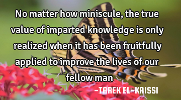 No matter how miniscule, the true value of imparted knowledge is only realized when it has been