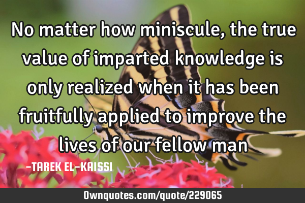 No matter how miniscule, the true value of imparted knowledge is only realized when it has been