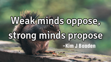 Weak minds oppose, strong minds propose