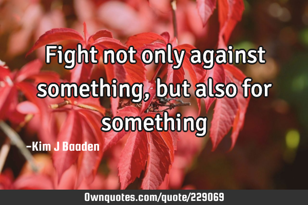 Fight not only against something, but also for