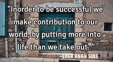 "Inorder to be successful we make contribution to our world, by putting more into life than we take