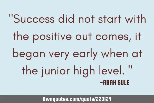 "Success did not start with the positive out comes,it began very early when at the junior high