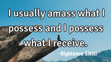 I usually amass what i possess and I possess what I receive.