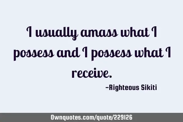I usually amass what i possess and I possess what I