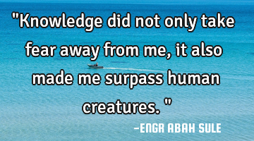 "Knowledge did not only take fear away from me,it also made me surpass human creatures."