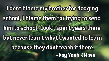 I dont blame my brother for dodging school, l blame them for trying to send him to school. Look l