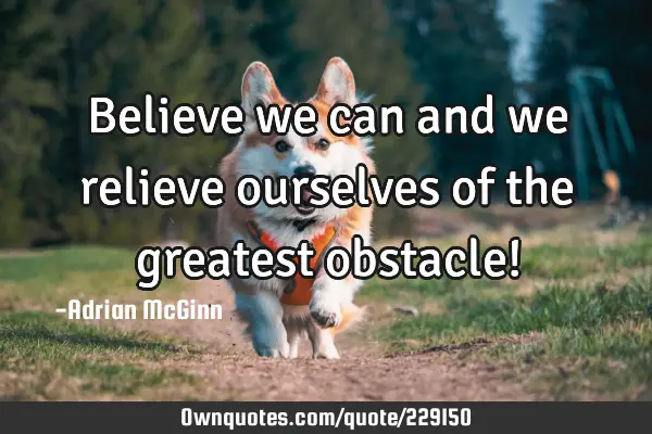 Believe we can and we relieve ourselves of the greatest obstacle!